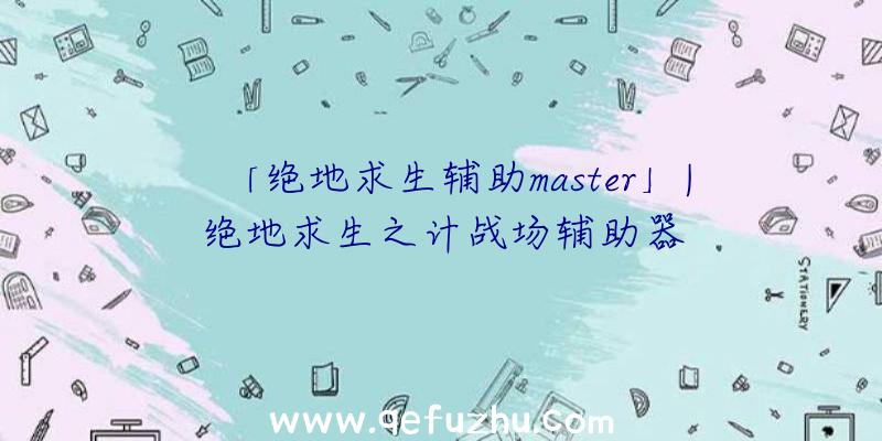 「绝地求生辅助master」|绝地求生之计战场辅助器